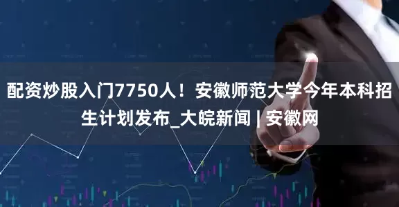 配资炒股入门7750人！安徽师范大学今年本科招生计划发布_大皖新闻 | 安徽网