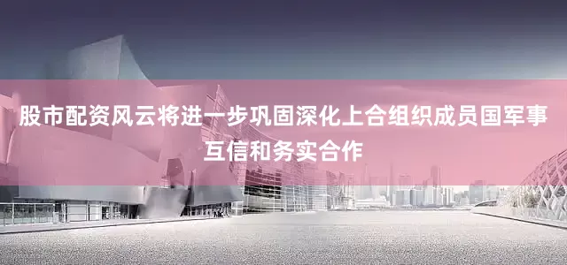 股市配资风云将进一步巩固深化上合组织成员国军事互信和务实合作