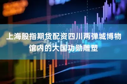 上海股指期货配资四川两弹城博物馆内的大国功勋雕塑